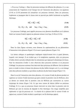 ~ 11 ~
« Processus Umklapp ». Dans les processus normaux de diffusion des phonons, il y a une
conservation de l’impulsion et de l’énergie lors de l’interaction des phonons. Les équations
(3-18) et (3-19) permettent de caractériser ces processus normaux. Dans ces processus,
lesphonons se propagent dans le réseau mais ne peuvent pas établir localement un équilibre
thermique.
ℏ⃗⃗⃗⃗⃗ ℏ⃗⃗⃗⃗⃗ ℏ⃗⃗⃗⃗⃗ (3-18)
soit ℏ ℏ ℏ (3-19)
Les processus Umklapp, aussi appelés processus avec phonons rétrodiffusés car le phonon
final à un vecteur d’onde k opposé aux phonons initiaux (voir Equ. (3-20) et (3-21)).
ℏ⃗⃗⃗⃗⃗ ℏ⃗⃗⃗⃗⃗ ℏ⃗⃗⃗⃗⃗ ℏ⃗⃗⃗ (3-20)
soit ℏ ℏ ℏ (3-21)
Dans les deux figures suivantes, nous donnons les représentations de ces phénomènes
d’interaction à trois phonons (Figure 3-3) et aussi à quatre phonons (Figure 3-4).
Les termes cubiques et quadratiques impliquent respectivement trois et quatre phonons,
lesquels vont interagir. Il est évident que si la température augmente, alors ces processus
d’ordres élevés sont plus influents dans les mécanismes qui régissent la dynamique de réseau.
Pour les interactions d’ordre 3, nous observons deux processus normaux et un processus
Umklapp. Les processus normaux font intervenir deux processus de diffusion. Soit un phonon
peut se scinder en deux et donner des phonons de plus faibles énergies soit il y a un échange
entre deux phonons incidents ce-qui donne un phonon de plus haute énergie (Figure 3-3).
Dans le cas de l’interaction entre deux phonons, si le vecteur d’onde du phonon produit est
supérieur au vecteur d’onde maximum que peut contenir la première zone de Brillouin, alors
ce dernier est ramené dans la première zone de Brillouin par soustraction au vecteur
réciproque du réseau (Figure 3-4). Ce que nous venons de décrire définit un processus
Umklapp. Il n’y a que ces processus faisant intervenir un retour dans la première zone de
Brillouin qui sont en mesures de dégrader le flux thermique. Une image simplifiée pour
représenter ce type de processus est : la création de ce phonon dont le vecteur d’onde est
opposé aux vecteurs d’ondes incident va participer à un flu thermique opposé.
 