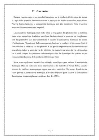 ~ 13 ~
V. Conclusion
Dans ce chapitre, nous avons introduit les notions sur la conductivité thermique de réseau.
Il s’agit d’une propriété fondamentale dans la physique des solides et certaines applications.
Pour la thermoélectricité, la conductivité thermique doit être minimisée. Ainsi il devient
important de comprendre cette propriété.
La conductivité thermique est en partie liée à la propagation des phonons dans le matériau.
Nous avons montré que la chaleur spécifique, la dispersion et le temps de vie des phonons
sont des paramètres clés pour comprendre et calculer la conductivité thermique de réseau.
L’utilisation de l’équation de Boltzmann permet d’estimer la conductivité thermique. Mais il
faut connaitre le temps de vie des phonons. C’est par les expériences et les simulations que
nous allons étudier le temps de vie des phonons. Ce paramètre de temps de vie est important
car il rend compte des processus anharmoniques dans la dynamique du système et par
conséquent rend compte de la conductivité thermique finie.
Nous avons également introduit les méthodes numériques pour estimer la conductivité
thermique. Dans la suite nous nous intéresserons à la méthode de Green-Kubo, laquelle
présente les meilleurs avantages par rapport aux autres méthodes. Elle permet de calculer de
façon précise la conductivité thermique. Elle sera employée pour calculer la conductivité
thermique de réseau sur plusieurs systèmes dont des CMAs.
 