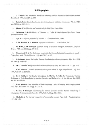 ~ 14 ~
Bibliographie
1. A. Einstein. Die plancksche theorie der strahlung und die theorie der spezifischen wärme.
Ann. Physik. 1907, Vol. 327, pp. 180.
2. Peierls, R. Zur kinetischen theorie der wärmeleitung in kristallen. Annalen der Physik. 1929,
Vol. 395(8), pp. 1055-1101.
3. Ziman, J. M. Electrons and phonons. s.l.: Oxford Univ. Press, 1960.
4. Srivastava, G. P. The Physics of Phonons. s.l.: Taylor & Francis Group, New York, United
States of America, 1990.
5. Nye, J. F. Physical properties of crystals. s.l. : Clarendon Press., 1985.
6. N. W. Ashcroft, N. D. Mermin. Physique des solides. s.l. : EDP sciences, 2012.
7. W. Kohn, J. M. Luttinger. Quantum theory of electrical transport phenomena . Physical
Review. 1957, Vol. 108(3), pp. 590-612.
8. Greenwood, D. A. The Boltzmann equation in the theory of electrical conduction in metals .
Proceedings of the Physical Society. 1958, Vol. 71(4), p. 585.
9. J. Callaway. Model for Lattice Thermal Conductivity at low temperatures. Phy. Rev. 1959,
Vol. 113, pp. 1046-1052.
10. M. G. Holland . Analysis of lattice thermal conductivity. Phy. Rev. 1963, Vol. 132, pp. 24-61.
11. P. G. Klemens . Thermal resistance due to point defects at hight temperatures . Phy. Rev.
1960, Vol. 119, pp. 507-509.
12. D. S. Smith, S. Fayette, S. Grandjean, C. Martin, R. Telle, T. Tonnessen. Thermal
Resistance of Grain Boundaries in Alumina Ceramics and Refractories . J. Am. Ceram. Soc. 2003,
Vol. 86, pp. 105-111.
13. P. G. Klemens. The Scattering of Low-Frequency Lattice Waves by Static Imperfections.
Proc. Phys. Soc. 1955, Vol. 68, pp. 1113-1128.
14. C. Nan, R. Birringer. Determining the Kapitza resistance and the thermal conductivity of
polycrystals: A simple model. Phys. Rev. 1998, Vol. 57, 14, pp. 8264-8268.
15. Slack, G. A. The thermal conductivty of nonmetallic crystals. New-York : Academic press,
1979. 34, 1-73.
 