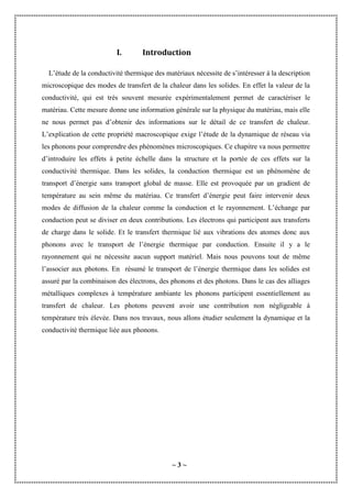 ~ 3 ~
I. Introduction
L’étude de la conductivité thermique des matériaux nécessite de s’intéresser à la description
microscopique des modes de transfert de la chaleur dans les solides. En effet la valeur de la
conductivité, qui est très souvent mesurée expérimentalement permet de caractériser le
matériau. Cette mesure donne une information générale sur la physique du matériau, mais elle
ne nous permet pas d’obtenir des informations sur le détail de ce transfert de chaleur.
L’explication de cette propriété macroscopique exige l’étude de la dynamique de réseau via
les phonons pour comprendre des phénomènes microscopiques. Ce chapitre va nous permettre
d’introduire les effets à petite échelle dans la structure et la portée de ces effets sur la
conductivité thermique. Dans les solides, la conduction thermique est un phénomène de
transport d’énergie sans transport global de masse. Elle est provoquée par un gradient de
température au sein même du matériau. Ce transfert d’énergie peut faire intervenir deux
modes de diffusion de la chaleur comme la conduction et le rayonnement. L’échange par
conduction peut se diviser en deux contributions. Les électrons qui participent aux transferts
de charge dans le solide. Et le transfert thermique lié aux vibrations des atomes donc aux
phonons avec le transport de l’énergie thermique par conduction. Ensuite il y a le
rayonnement qui ne nécessite aucun support matériel. Mais nous pouvons tout de même
l’associer aux photons. En résumé le transport de l’énergie thermique dans les solides est
assuré par la combinaison des électrons, des phonons et des photons. Dans le cas des alliages
métalliques complexes à température ambiante les phonons participent essentiellement au
transfert de chaleur. Les photons peuvent avoir une contribution non négligeable à
température très élevée. Dans nos travaux, nous allons étudier seulement la dynamique et la
conductivité thermique liée aux phonons.
 