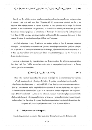 ~ 5 ~
∫ = ∫ (3-11)
Dans le cas des solides, ce sont les phonons qui contribuent principalement au transport de
la chaleur, c’est pour cela que dans l’équation (3-10), nous avons introduit vph, lph et τph
lesquels sont respectivement la vitesse moyenne, le libre parcours et le temps de vie des
phonons. Cette contribution des phonons à la conductivité thermique est relatée pour une
dynamique microscopique via le formalisme de Ziman (3) et Scrivastava (4). Cette expression
(voir Equ. (3-11)) implique une discrétisation sur l’ensemble des modes de dispersion et dans
chaque direction de manière intrinsèque définie par l’intégrale.
La théorie cinétique permet de déduire une valeur seulement dans le cas des matériaux
isotropes. Cette approche est adaptée aux systèmes simples présentant une symétrie cubique,
car le tenseur de la conductivité thermique est isotrope, démonstration dans la référence de J.
F. Nye (5). Pour utiliser cette expression il faut connaître le temps de vie des phonons et la
dispersion des phonons.
La mise en évidence des caractéristiques sur la propagation des phonons dans certaines
directions (voir Equ. (3-12)) montre la relation entre la propagation des phonons et le flux de
chaleur que nous notons q(x,t).
∑ ⃗
⃗⃗ ⃗
⃗⃗ ⃗
⃗⃗ ⃗
⃗⃗ (3-12)
Dans cette équation le calcul du flux est pris en compte par la sommation sur les vecteurs
d’onde q des modes de vibrations. Ici le flux de chaleur est défini en fonction de la
distribution des phonons sur ces modes à l’aide d’une fonction statistique que nous notons
f(x,q,t). Cette fonction révèle les propriétés des phonons. Il y a une dépendance par rapport à
la densité des états de vibrations, D(ω) i.e. en fonction du nombre de phonons à la fréquence
ω (6). Dans l’équation (3-11), nous avons introduit plusieurs paramètres physiques comme la
chaleur spécifique, la vitesse des phonons et le temps de vie des phonons qui rendent compte
de la conductivité thermique de réseau. À présent nous voulons introduire le formalisme du
temps de relaxation lequel permet de décrire le terme de collision.
III. Propriétés de transport
Nous distinguons trois approches théoriques pour décrire les propriétés de transport à
 