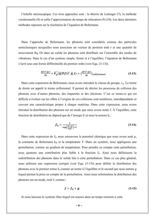 ~ 6 ~
l’échelle mésoscopique. Ces trois approches sont : la théorie de Luttinger (7), la méthode
variationnelle (8) et enfin l’approximation du temps de relaxation (9) (10). Les deux dernières
méthodes reposent sur la résolution de l’équation de Boltzmann.
Dans l’approche de Boltzmann, les phonons sont considérés comme des particules
semiclassiques auxquelles nous associons un vecteur de position noté r et une quantité de
mouvement ℏq. Or dans un solide les phonons sont distribués sur l’ensemble des modes de
vibrations. Dans le cas d’un système simple, fermé et à l’équilibre, l’équation de Boltzmann
s’écrit sous une forme différentielle du premier ordre (voir Equ. (3-13)).
⃗⃗⃗ ⃗
⃗⃗
⃗⃗⃗⃗⃗⃗ ⃗
⃗⃗ ⃗⃗⃗ ⃗
⃗⃗
⃗⃗⃗ ⃗
⃗⃗
(3-13)
Dans cette expression de Boltzmann, nous avons introduit la vitesse de groupe, vg. Le terme
de droite est appelé le terme collisionnel. Il permet de décrire les processus de collision des
phonons avec d’autres phonons, des impuretés et des électrons. C’est ce terme-ci qui est
difficile à évaluer car les effets à l’origine de ces collisions sont nombreux, interdépendants et
souvent une caractéristique propre à chaque matériau. Dans cette expression, nous avons
introduit la distribution des phonons sur un mode que nous avons notée f. À l’équilibre, cette
fonction de distribution ne dépend que de l’énergie E et nous la notons f0 :
( )
(3-14)
Dans cette expression de f0, nous retrouvons le potentiel chimique que nous avons noté µ,
la constante de Boltzmann kB et la température T. Dans un système, nous appliquons une
perturbation, comme un gradient de température. Pour prendre en compte cette perturbation,
nous ajoutons une contribution plus faible à la fonction f0. Ainsi nous définissons la
redistribution des phonons dans le solide liée à cette perturbation. Dans ce cas plus général,
nous utilisons une expression corrigée (voir Equ. (3-15)) pour définir la distribution des
phonons avec le premier terme f0 comme un terme à l’équilibre et le second que nous notons g
lequel permet la prise en compte de la perturbation. Ainsi nous reformulons la distribution des
phonons sur un mode, noté f, comme :
(3-15)
Si nous laissons le système libre lequel est soumis dans un temps restreint à cette
 