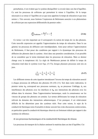 ~ 7 ~
perturbation, il est évident que le système déséquilibré va revenir dans son état d’équilibre.
Ce sont les processus de collisions qui permettent le retour à l’équilibre. Or le temps
nécessaire à ce retour à l’équilibre est ce que nous appelons le temps de relaxation et que nous
notons τ. Très souvent, nous limitons l’expression de Boltzmann associée à ces phénomènes
de collision par une expression différentielle du premier ordre :
(3-16)
Ce terme τ est très important car il correspond à la notion de temps de vie des phonons.
Cette nouvelle expression est appelée l’approximation du temps de relaxation. Dans le cas
général, les processus de diffusion sont interdépendants. Ainsi pour utiliser l’approximation
de Boltzmann, il faut poser des conditions par rapport à la dynamique des processus de
diffusion des phonons dans le système. Ainsi dans une première considération, il est possible
de ne considérer que le terme dominant dans les processus de relaxation. Mais ce dernier
change avec la température (6). La règle de Matthiessen permet de définir le temps de
relaxation total dans le système (voir Equ. (3-17)), lorsque plusieurs processus sont mis en
jeux.
(3-17)
Les différents termes de cette équation introduisent l’inverse du temps de relaxation associé
à chaque processus de diffusion des phonons (9) (10) (11). Soit dans notre indexation, le
premier terme correspond aux processus normaux, au processus Umklapp, aux
interférences des phonons avec les interfaces et aux interactions des phonons avec les
défauts dans la structure. Dans l’approximation harmonique, seule la connaissance sur les
vitesses de groupe des phonons est certaine. Les termes définissants les temps de relaxation
relèvent du domaine des interactions anharmoniques. C’est pourquoi, il est relativement
difficile de les déterminer pour des systèmes réels. Pour cette raison, le sujet de la
conductivité thermique reste d’actualité et donne souvent lieu à des discussions controversées,
en particulier quand la conductivité thermique observée est fortement réduite par rapport à des
systèmes de référence.
1. Les processus harmoniques et la conductivité thermique de réseau
Les processus de transport de la chaleur amènent le matériau dans un état d’équilibre. Cet
 