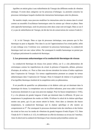 ~ 8 ~
équilibre est atteint grâce à une redistribution de l’énergie des différents modes de vibration
atomique. Il existe deux catégories sur les processus d’échanges. La première concerne les
processus intrinsèques lesquels résultent des interactions harmoniques entre les phonons.
De manière simple, nous pouvons modéliser les interactions entre les atomes dans le cristal
comme un ensemble d’oscillateurs harmoniques entre les atomes qui vibrent en phase. Dans
cette approche harmonique, seuls les processus entre deux corps sont envisagés. Dans ce cas il
n’y a pas de redistribution de l’énergie, du fait des lois de conservations du vecteur d’onde |k |
= |k | et de l’énergie. Dans ce type de processus intrinsèque, nous pensons que le flux
thermique ne peut se dégrader. Puis dans le cas de l’approximation d’un cristal parfait, infini
et sans échange avec l’extérieur avec seulement les processus harmoniques, la conductivité
thermique tend vers une valeur infinie. Par conséquent le modèle harmonique ne permet pas
d’expliquer précisément la conductivité thermique.
2. Les processus anharmonique et la conductivité thermique de réseau
La conductivité thermique du réseau n'est jamais infinie, car il y a des phénomènes dit
extrinsèques comme les imperfections du cristal, la présence d’impuretés, défauts, présence
d'isotopes, de surface, etc. Pour ce faire nous devons introduire les termes d’ordres supérieurs
dans l’expression de l’énergie. Ces termes supplémentaires prennent en compte les termes
anharmoniques dans l’expression de l’énergie. Donc le transport de chaleur et la perspective
d’un équilibre thermique résultent de la compétition entre ces phénomènes.
Il est possible de quantifier ces phénomènes et de déduire celui qui est dominant dans la
dynamique de réseau. La température sera un excellent indicateur, pour nous aider à évaluer
le processus dominant et ce que nous pouvons négliger. Pour les basses températures (~10 K),
il y a les phonons de grande longueur d’onde qui dominent dans la diffusion. Or pour ces
températures le peuplement des modes est faible. D’ailleurs le calcul de la chaleur spécifique
montre une pente, qui n’a pas encore atteint la limite. Ainsi dans ce domaine des basses
températures, la conductivité thermique suit la chaleur spécifique et elle montre un
comportement en T3
. Par conséquent le processus dominant traite des interfaces et des limites
du cristal en lien avec les modes de vibrations de grande longueur d’onde (Figure 3-2). Dans
l’étude de D. S. Smith et al. (12), ils établissent un effet de résistance au niveau de l’interface.
Ainsi ils décrivent la conductivité thermique d’une structure polycristalline comme une
 