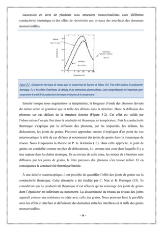 ~ 9 ~
succession en série de plusieurs sous structures monocristallines avec différente
conductivité intrinsèque et des effets de résistivités aux niveaux des interfaces des domaines
monocristallins.
Figure 3-2 : Conductivité thermique de réseau pour un monocristal de fluorure de lithium (14). Trois effets limitent la conductivité
thermique, il y a les effets d’interfaces, de défauts et les interactions phonon-phonon. Leurs compréhension est importante pour
comprendre le profil de la conductivité thermique en fonction de la température.
Ensuite lorsque nous augmentons la température, la longueur d’onde des phonons devient
du même ordre de grandeur que la taille des défauts dans la structure. Donc la diffusion des
phonons sur ces défauts de la structure domine (Figure 3-2). Cet effet est validé par
l’observation d’un pic fini dans la conductivité thermique en température. Puis la conductivité
thermique s’explique par la diffusion des phonons, par les impuretés, les défauts, les
dislocations, les joints de grains. Plusieurs approches tentent d’expliquer d’un point de vue
microscopique le rôle de ces défauts et notamment des joints de grains dans la dynamique de
réseau. Nous évoquerons la théorie de P. G. Klemens (13). Dans cette approche, le joint de
grains est considéré comme un plan de dislocations, i.e. comme une zone dans laquelle il y a
une rupture dans la chaîne atomique. Or au niveau de cette zone, les modes de vibrations sont
diffusées par les joints de grains, le libre parcours des phonons s’en trouve réduit. Et en
conséquence la conductivité thermique limitée.
À une échelle macroscopique, il est possible de quantifier l’effet des joints de grains sur la
conductivité thermique. Cette démarche a été étudiée par C. Nan et R. Birringer (15). Ils
considèrent que la conductivité thermique n’est affectée qu’au voisinage des joints de grains
dont l’épaisseur est inférieure au nanomètre. La discontinuité du réseau au niveau des joints
apparaît comme une résistance en série avec celle des grains. Nous pouvons faire le parallèle
avec les effets d’interface et définissant des domaines entre les interfaces et la taille des grains
monocristallins.
 