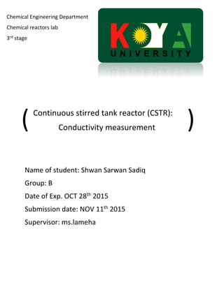Continuous stirred tank reactor (CSTR):
Conductivity measurement
Name of student: Shwan Sarwan Sadiq
Group: B
Date of Exp. OCT 28th
2015
Submission date: NOV 11th
2015
Supervisor: ms.lameha
Chemical Engineering Department
Chemical reactors lab
3rd stage
(
(
 