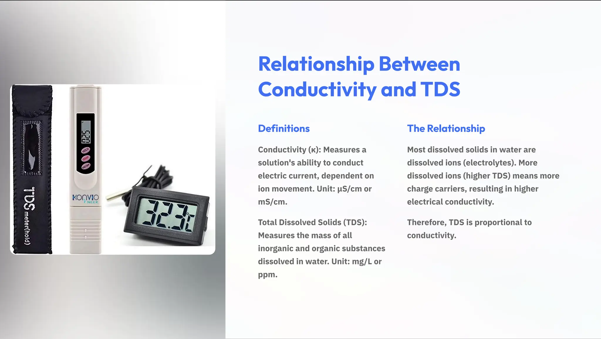 Relationship Between
Conductivity and TDS
Definitions
Conductivity (»): Measures a
solution's ability to conduct
electric current, dependent on
ion movement. Unit: ¿S/cm or
mS/cm.
Total Dissolved Solids (TDS):
Measures the mass of all
inorganic and organic substances
dissolved in water. Unit: mg/L or
ppm.
The Relationship
Most dissolved solids in water are
dissolved ions (electrolytes). More
dissolved ions (higher TDS) means more
charge carriers, resulting in higher
electrical conductivity.
Therefore, TDS is proportional to
conductivity.
 