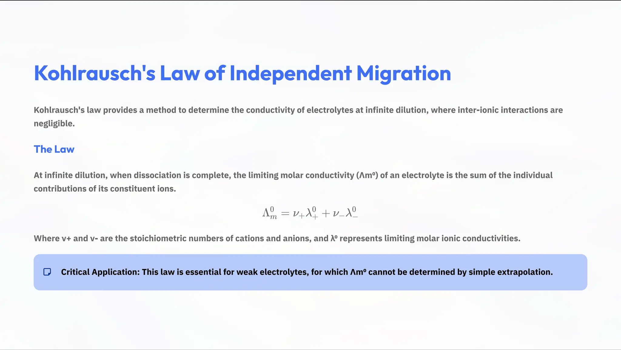 Kohlrausch's Law of Independent Migration
Kohlrausch's law provides a method to determine the conductivity of electrolytes at infinite dilution, where inter-ionic interactions are
negligible.
The Law
At infinite dilution, when dissociation is complete, the limiting molar conductivity (›mp) of an electrolyte is the sum of the individual
contributions of its constituent ions.
› =
m
0
¿ » +
+ +
0
¿ »
2 2
0
Where ¿+ and ¿- are the stoichiometric numbers of cations and anions, and »p represents limiting molar ionic conductivities.
Critical Application: This law is essential for weak electrolytes, for which ›mp cannot be determined by simple extrapolation.
 