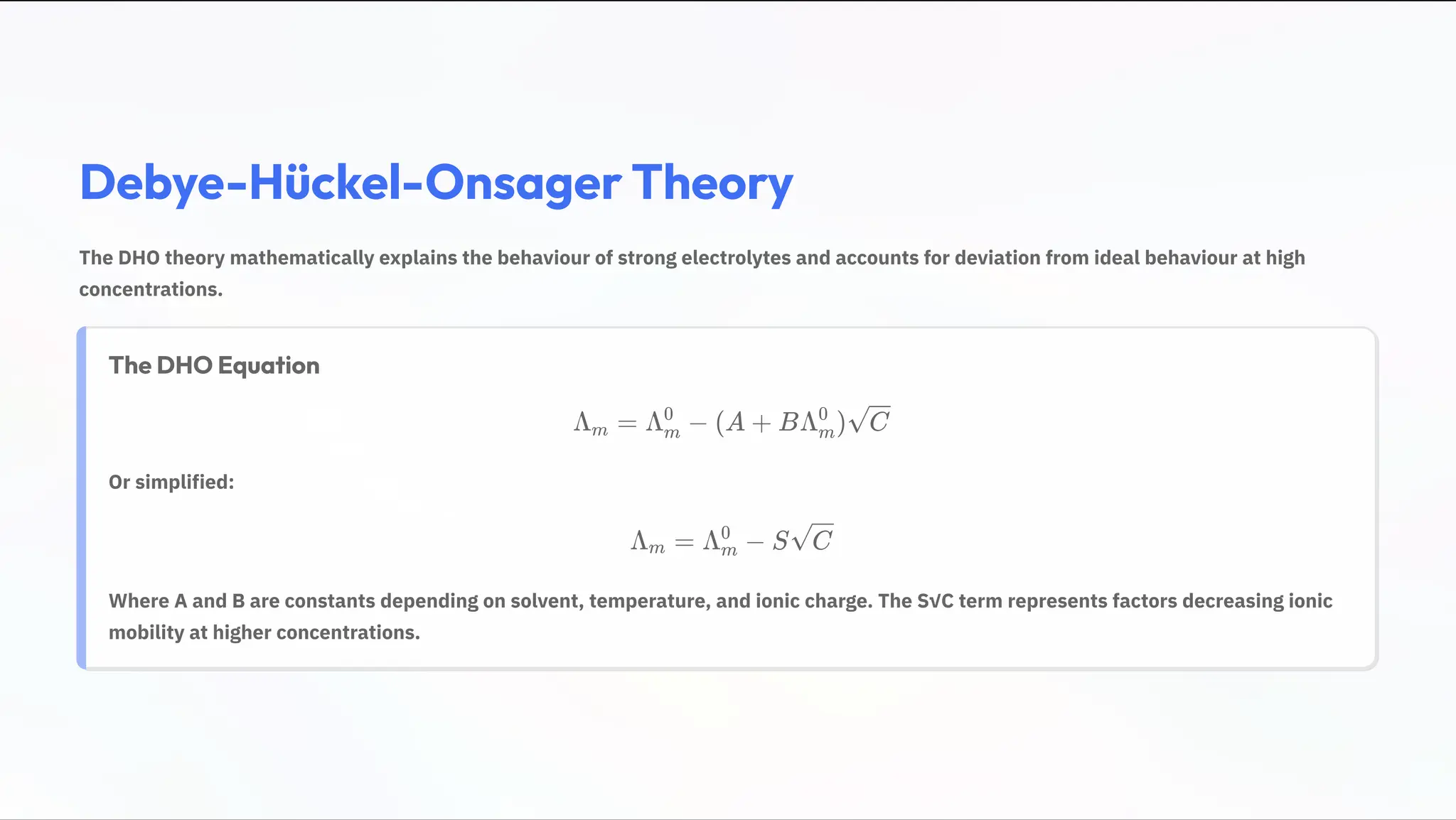 Debye-Hückel-Onsager Theory
The DHO theory mathematically explains the behaviour of strong electrolytes and accounts for deviation from ideal behaviour at high
concentrations.
The DHO Equation
› =
m › 2
m
0
(A + B› )
m
0
C
Or simplified:
› =
m › 2
m
0
S C
Where A and B are constants depending on solvent, temperature, and ionic charge. The S:C term represents factors decreasing ionic
mobility at higher concentrations.
 