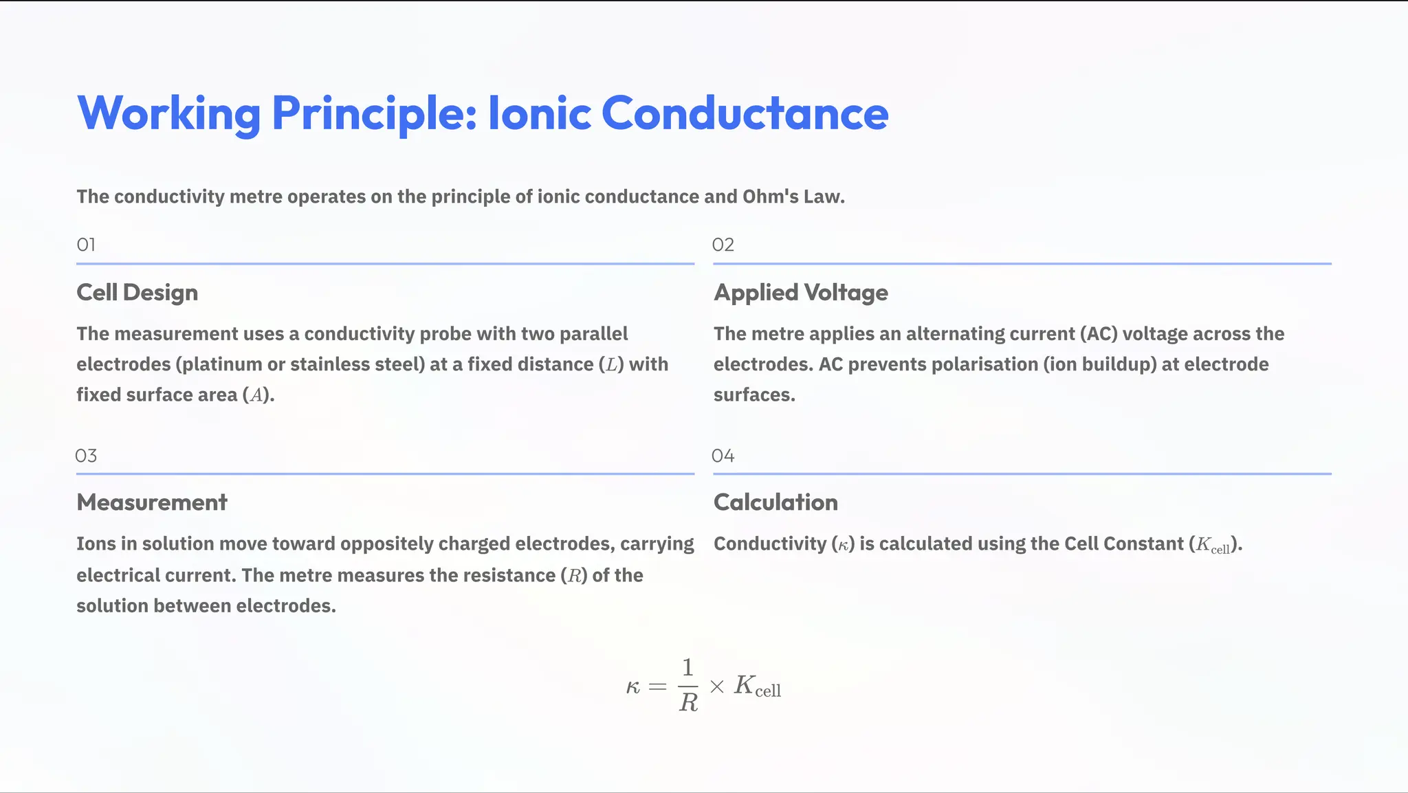 Working Principle: Ionic Conductance
The conductivity metre operates on the principle of ionic conductance and Ohm's Law.
01
Cell Design
The measurement uses a conductivity probe with two parallel
electrodes (platinum or stainless steel) at a fixed distance ( ) with
fixed surface area ( ).
L
A
02
Applied Voltage
The metre applies an alternating current (AC) voltage across the
electrodes. AC prevents polarisation (ion buildup) at electrode
surfaces.
03
Measurement
Ions in solution move toward oppositely charged electrodes, carrying
electrical current. The metre measures the resistance ( ) of the
solution between electrodes.
R
04
Calculation
Conductivity ( ) is calculated using the Cell Constant ( ).
» Kcell
» = ×
R
1
Kcell
 
