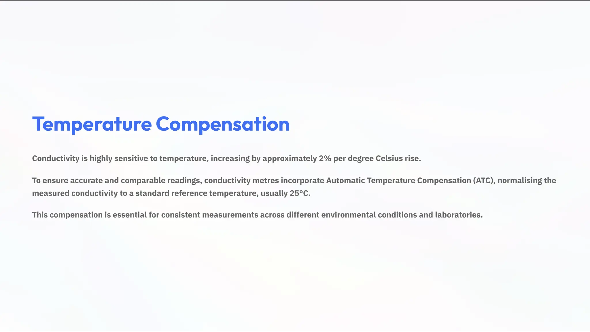 Temperature Compensation
Conductivity is highly sensitive to temperature, increasing by approximately 2% per degree Celsius rise.
To ensure accurate and comparable readings, conductivity metres incorporate Automatic Temperature Compensation (ATC), normalising the
measured conductivity to a standard reference temperature, usually 25°C.
This compensation is essential for consistent measurements across different environmental conditions and laboratories.
 