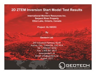 2D ZTEM Inversion Start Model Test Results
for
International Montoro Resources Inc.
Serpent River Property
Elliot Lake, Ontario, Canada
Project: GL160353
By
Geotech Ltd.
245 Industrial Parkway North
Aurora, Ont., CANADA, L4G 4C4
Tel: 1.905.841.5004
Fax: 1.905.841.0611
www.geotech.ca
Email: info@geotech.ca
August, 2017
 
