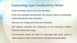Contacting-type Conductivity Meter
• Some contacting sensors have four electrodes.
• In the four-electrode measurement, the analyzer injects an alternating
current through the outer electrodes.
• Measures the voltage across the inner electrodes.
• The analyzer calculates the conductance of the electrolyte solution
from the current and voltage.
• Two-electrode sensors are ideal for measuring high purity water in
semi-conductor, steam electric power, and pharmaceutical plants.
 