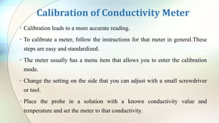 Calibration of Conductivity Meter
• Calibration leads to a more accurate reading.
• To calibrate a meter, follow the instructions for that meter in general.These
steps are easy and standardized.
• The meter usually has a menu item that allows you to enter the calibration
mode.
• Change the setting on the side that you can adjust with a small screwdriver
or tool.
• Place the probe in a solution with a known conductivity value and
temperature and set the meter to that conductivity.
 