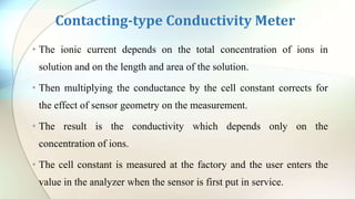 Contacting-type Conductivity Meter
• The ionic current depends on the total concentration of ions in
solution and on the length and area of the solution.
• Then multiplying the conductance by the cell constant corrects for
the effect of sensor geometry on the measurement.
• The result is the conductivity which depends only on the
concentration of ions.
• The cell constant is measured at the factory and the user enters the
value in the analyzer when the sensor is first put in service.
 