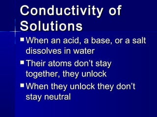 Conductivity of
Solutions
 When

an acid, a base, or a salt
dissolves in water
 Their atoms don’t stay
together, they unlock
 When they unlock they don’t
stay neutral

 