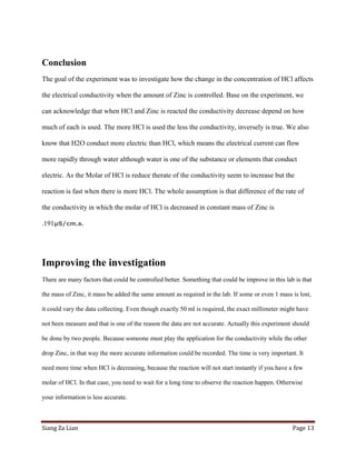 Conclusion
The goal of the experiment was to investigate how the change in the concentration of HCl affects

the electrical conductivity when the amount of Zinc is controlled. Base on the experiment, we

can acknowledge that when HCl and Zinc is reacted the conductivity decrease depend on how

much of each is used. The more HCl is used the less the conductivity, inversely is true. We also

know that H2O conduct more electric than HCl, which means the electrical current can flow

more rapidly through water although water is one of the substance or elements that conduct

electric. As the Molar of HCl is reduce therate of the conductivity seem to increase but the

reaction is fast when there is more HCl. The whole assumption is that difference of the rate of

the conductivity in which the molar of HCl is decreased in constant mass of Zinc is

.191µS/cm.s.




Improving the investigation
There are many factors that could be controlled better. Something that could be improve in this lab is that

the mass of Zinc, it mass be added the same amount as required in the lab. If some or even 1 mass is lost,

it could vary the data collecting. Even though exactly 50 ml is required, the exact millimeter might have

not been measure and that is one of the reason the data are not accurate. Actually this experiment should

be done by two people. Because someone must play the application for the conductivity while the other

drop Zinc, in that way the more accurate information could be recorded. The time is very important. It

need more time when HCl is decreasing, because the reaction will not start instantly if you have a few

molar of HCl. In that case, you need to wait for a long time to observe the reaction happen. Otherwise

your information is less accurate.



Siang Za Lian                                                                                      Page 13
 