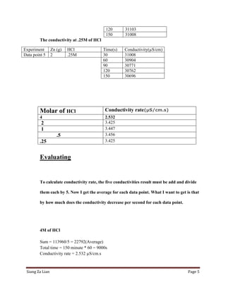 120        31103
                                           150        31008
        The conductivity at .25M of HCl

Experiment       Zn (g)   HCl             Time(s)     Conductivity(µS/cm)
Data point 5     2        .25M            30          31008
                                          60          30904
                                          90          30771
                                          120         30762
                                          150         30696




        Molar of HCl                       Conductivity rate(µS/cm.s)
        4                                  2.532
         2                                 3.425
         1                                 3.447
                    .5                     3.456
        .25                                3.425


        Evaluating


        To calculate conductivity rate, the five conductivities result must be add and divide

        them each by 5. Now I get the average for each data point. What I want to get is that

        by how much does the conductivity decrease per second for each data point.




        4M of HCl

        Sum = 113960/5 = 22792(Average)
        Total time = 150 minute * 60 = 9000s
        Conductivity rate = 2.532 µS/cm.s



 Siang Za Lian                                                                          Page 5
 