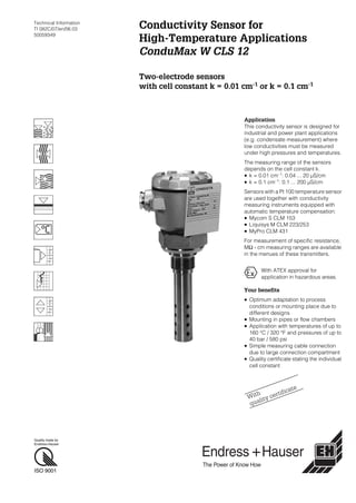 Quality made by
Endress+Hauser
ISO 9001
Technical Information
TI 082C/07/en/06.03
50059349
Conductivity Sensor for
High-Temperature Applications
ConduMax W CLS 12
Two-electrode sensors
with cell constant k = 0.01 cm-1
or k = 0.1 cm-1
Application
This conductivity sensor is designed for
industrial and power plant applications
(e.g. condensate measurement) where
low conductivities must be measured
under high pressures and temperatures.
The measuring range of the sensors
depends on the cell constant k.
• k = 0.01 cm–1
: 0.04 ... 20 µS/cm
• k = 0.1 cm–1: 0.1 ... 200 µS/cm
Sensors with a Pt 100 temperature sensor
are used together with conductivity
measuring instruments equipped with
automatic temperature compensation:
• Mycom S CLM 153
• Liquisys M CLM 223/253
• MyPro CLM 431
For measurement of specific resistance,
MΩ · cm measuring ranges are available
in the menues of these transmitters.
Your benefits
• Optimum adaptation to process
conditions or mounting place due to
different designs
• Mounting in pipes or flow chambers
• Application with temperatures of up to
160 °C / 320 °F and pressures of up to
40 bar / 580 psi
• Simple measuring cable connection
due to large connection compartment
• Quality certificate stating the individual
cell constant
With ATEX approval for
application in hazardous areas.
With
quality certificate
 