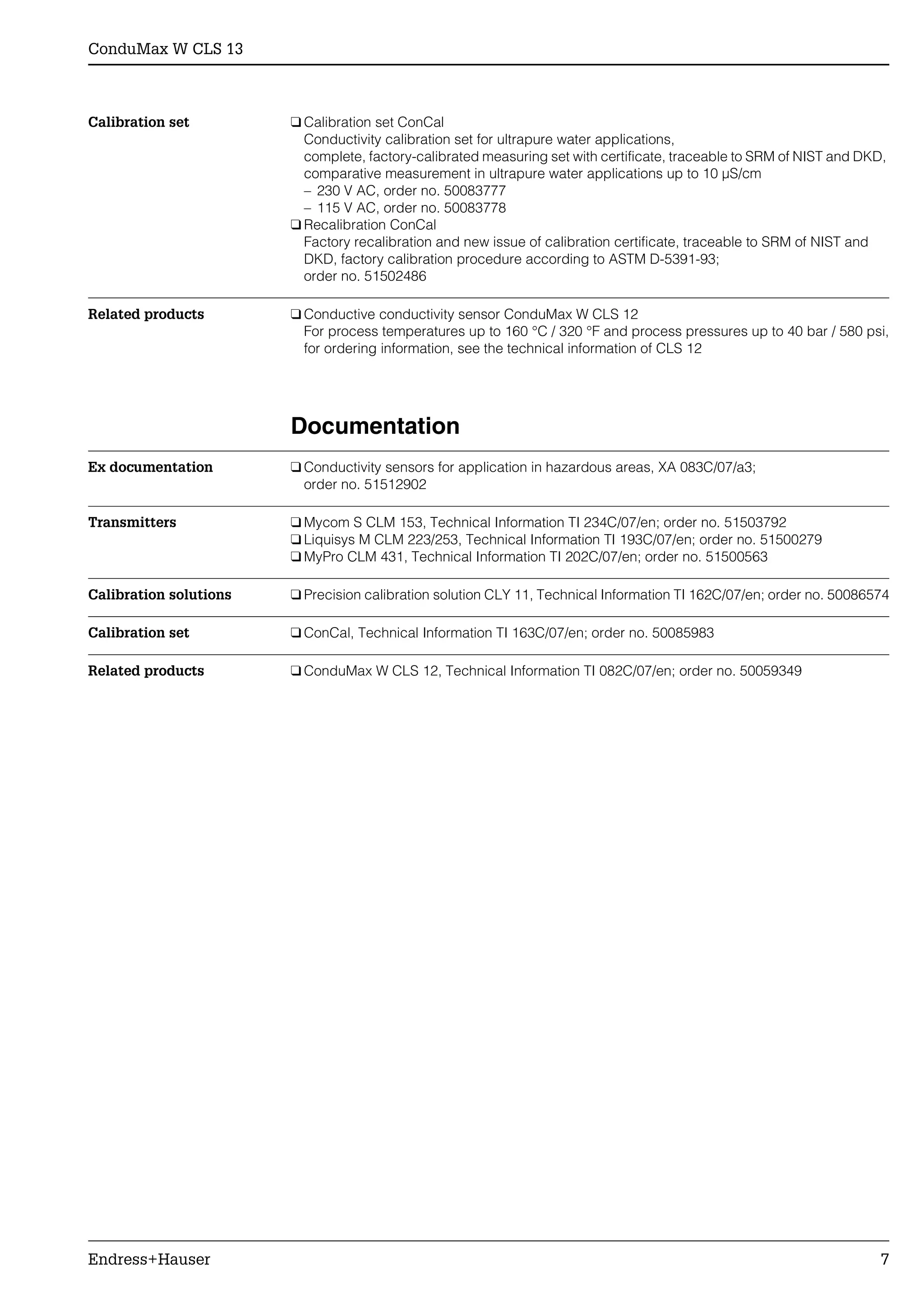 ConduMax W CLS 13
Endress+Hauser 7
Calibration set ❑ Calibration set ConCal
Conductivity calibration set for ultrapure water applications,
complete, factory-calibrated measuring set with certificate, traceable to SRM of NIST and DKD,
comparative measurement in ultrapure water applications up to 10 µS/cm
– 230 V AC, order no. 50083777
– 115 V AC, order no. 50083778
❑ Recalibration ConCal
Factory recalibration and new issue of calibration certificate, traceable to SRM of NIST and
DKD, factory calibration procedure according to ASTM D-5391-93;
order no. 51502486
Related products ❑ Conductive conductivity sensor ConduMax W CLS 12
For process temperatures up to 160 °C / 320 °F and process pressures up to 40 bar / 580 psi,
for ordering information, see the technical information of CLS 12
Documentation
Ex documentation ❑ Conductivity sensors for application in hazardous areas, XA 083C/07/a3;
order no. 51512902
Transmitters ❑ Mycom S CLM 153, Technical Information TI 234C/07/en; order no. 51503792
❑ Liquisys M CLM 223/253, Technical Information TI 193C/07/en; order no. 51500279
❑ MyPro CLM 431, Technical Information TI 202C/07/en; order no. 51500563
Calibration solutions ❑ Precision calibration solution CLY 11, Technical Information TI 162C/07/en; order no. 50086574
Calibration set ❑ ConCal, Technical Information TI 163C/07/en; order no. 50085983
Related products ❑ ConduMax W CLS 12, Technical Information TI 082C/07/en; order no. 50059349
 