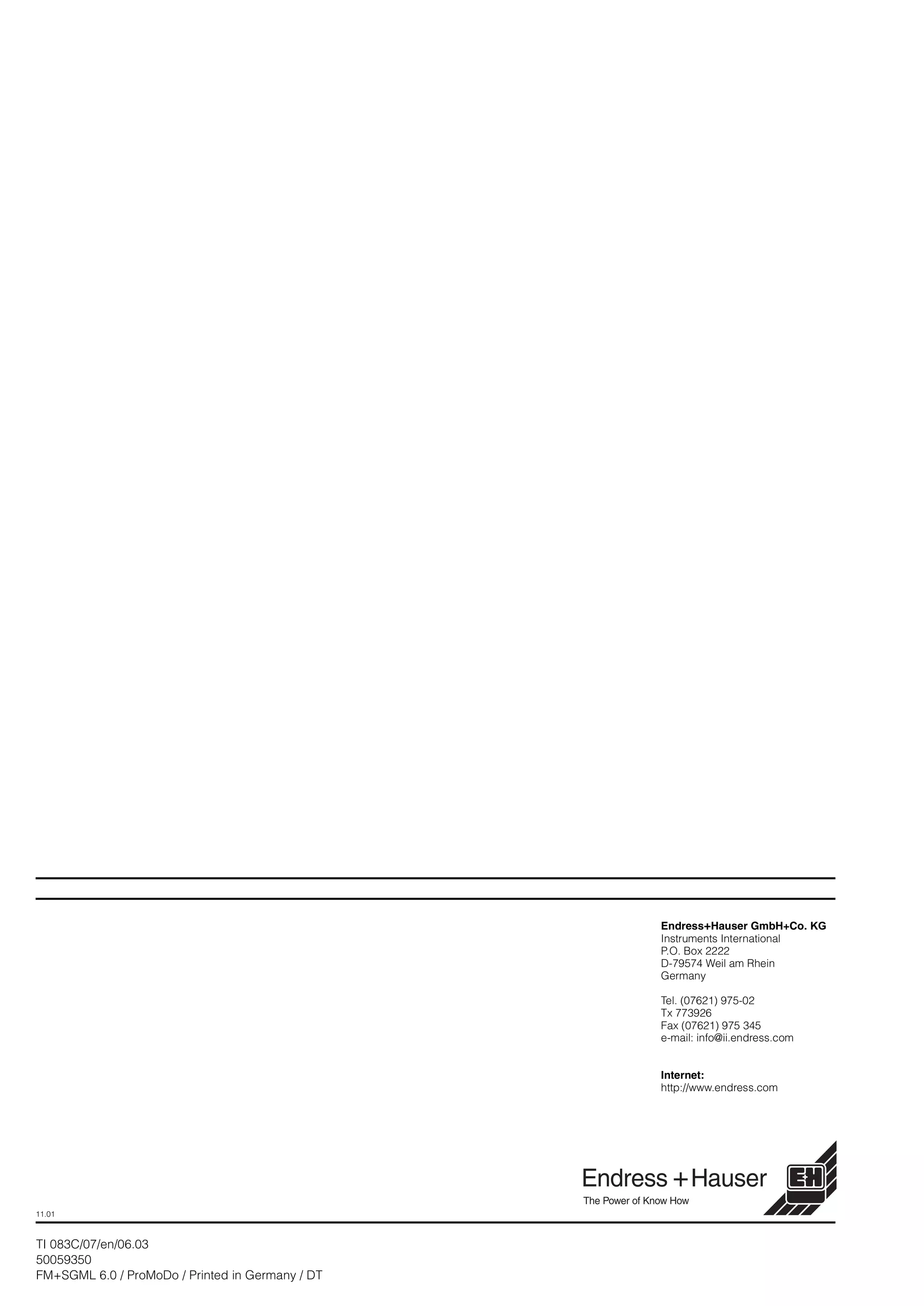 Endress+Hauser GmbH+Co. KG
Instruments International
P.O. Box 2222
D-79574 Weil am Rhein
Germany
Tel. (07621) 975-02
Tx 773926
Fax (07621) 975 345
e-mail: info@ii.endress.com
Internet:
http://www.endress.com
11.01
TI 083C/07/en/06.03
50059350
FM+SGML 6.0 / ProMoDo / Printed in Germany / DT
 