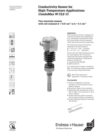 Quality made by
Endress+Hauser
ISO 9001
Technical Information
TI 083C/07/en/06.03
50059350
Conductivity Sensor for
High-Temperature Applications
ConduMax W CLS 13
Two-electrode sensors
with cell constant k = 0.01 cm-1
or k = 0.1 cm-1
Application
This conductivity sensor is designed for
industrial and power plant applications
(e.g. condensate measurement) where
low conductivities must be measured
under high pressures and temperatures.
The measuring range of the sensors
depends on the cell constant k.
• k = 0.01 cm–1
: 0.04 ... 20 µS/cm
• k = 0.1 cm–1: 0.1 ... 200 µS/cm
Sensors with a Pt 100 temperature sensor
are used together with conductivity
measuring instruments equipped with
automatic temperature compensation:
• Mycom S CLM 153
• Liquisys M CLM 223/253
• MyPro CLM 431
For measurement of specific resistance,
MΩ · cm measuring ranges are available
in the menues of these transmitters.
Your benefits
• Optimum adaptation to process
conditions or mounting place due to
different designs
• Mounting in pipes or flow chambers
• Application with temperatures of up to
250 °C / 482 °F and pressures of up to
40 bar / 580 psi
• Simple measuring cable connection
due to large connection compartment
• Quality certificate stating the individual
cell constant
With ATEX approval for
application in hazardous areas.
With
quality certificate
 