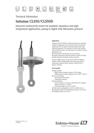 TI00182C/07/EN/15.12
71186403
Technical Information
Indumax CLS50/CLS50D
Inductive conductivity sensor for standard, hazardous and high-
temperature applications, analog or digital with Memosens protocol
Application
Indumax CLS50/CLS50D conductivity sensors are especially
suitable for application in the chemical industry and process
engineering. The six-decade measuring range and the high
chemical resistance of the materials in contact with medium
(PFA or PEEK) permit to use this sensor in a number of various
applications, e.g.:
• Concentration measurement of acids and bases
• Quality monitoring of chemical products in tanks and pipes
• Phase separation of product/product mixtures
Digital CLS50D sensors are used with Liquiline CM44x or
Liquiline CM42. Analog CLS50 sensors are used with the
transmitters Liquiline CM42, Liquisys CLM223/253 or
Mycom CLM153.
Your benefits
• High durability
– High chemical resistance thanks to PFA coating
– PEEK version for high temperatures up to 180 ˚C (356 ˚F)
• Low risk of soiling
– Dirt-repellent PFA surface
– Large sensor opening
• Easy installation
– Can be installed in T-pieces ≥ DN 80 with the outgoing
diameter reduced to ≥ DN 50
– Total cable length up to 55 m (180 ft)
• Wide measuring range from 2 μS/cm to 2000 mS/cm
• Integrated, coated Pt 100 temperature sensor, error class A
• Ex approval EEx ia IIC T6/T4
 