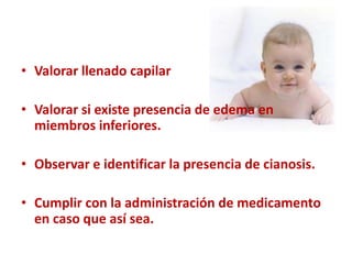 • Valorar llenado capilar

• Valorar si existe presencia de edema en
  miembros inferiores.

• Observar e identificar la presencia de cianosis.

• Cumplir con la administración de medicamento
  en caso que así sea.
 