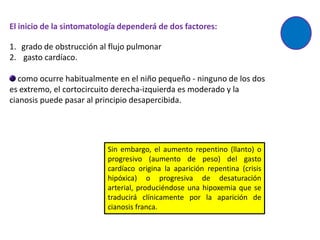 El inicio de la sintomatología dependerá de dos factores:

1. grado de obstrucción al flujo pulmonar
2. gasto cardíaco.

   como ocurre habitualmente en el niño pequeño - ninguno de los dos
es extremo, el cortocircuito derecha-izquierda es moderado y la
cianosis puede pasar al principio desapercibida.




                          Sin embargo, el aumento repentino (llanto) o
                          progresivo (aumento de peso) del gasto
                          cardíaco origina la aparición repentina (crisis
                          hipóxica) o progresiva de desaturación
                          arterial, produciéndose una hipoxemia que se
                          traducirá clínicamente por la aparición de
                          cianosis franca.
 