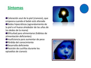 Síntomas

  Coloración azul de la piel (cianosis), que
empeora cuando el bebé está alterado
  Dedos hipocráticos (agrandamiento de
la piel o el hueso alrededor de las uñas de
los dedos de la mano)
  Dificultad para alimentarse (hábitos de
alimentación deficientes)
  Insuficiencia para aumentar de peso
  Pérdida del conocimiento
  Desarrollo deficiente
  Posición de cuclillas durante los
episodios de cianosis
 