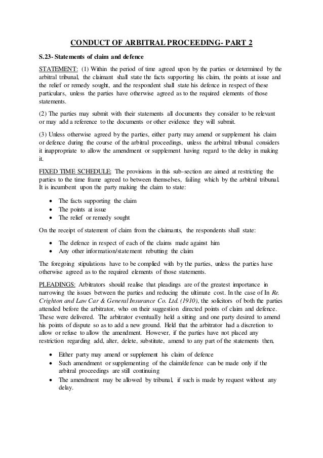 CONDUCT OF ARBITRAL PROCEEDING- PART 2
S.23- Statements of claim and defence
STATEMENT: (1) Within the period of time agreed upon by the parties or determined by the
arbitral tribunal, the claimant shall state the facts supporting his claim, the points at issue and
the relief or remedy sought, and the respondent shall state his defence in respect of these
particulars, unless the parties have otherwise agreed as to the required elements of those
statements.
(2) The parties may submit with their statements all documents they consider to be relevant
or may add a reference to the documents or other evidence they will submit.
(3) Unless otherwise agreed by the parties, either party may amend or supplement his claim
or defence during the course of the arbitral proceedings, unless the arbitral tribunal considers
it inappropriate to allow the amendment or supplement having regard to the delay in making
it.
FIXED TIME SCHEDULE: The provisions in this sub-section are aimed at restricting the
parties to the time frame agreed to between themselves, failing which by the arbitral tribunal.
It is incumbent upon the party making the claim to state:
 The facts supporting the claim
 The points at issue
 The relief or remedy sought
On the receipt of statement of claim from the claimants, the respondents shall state:
 The defence in respect of each of the claims made against him
 Any other information/statement rebutting the claim
The foregoing stipulations have to be complied with by the parties, unless the parties have
otherwise agreed as to the required elements of those statements.
PLEADINGS: Arbitrators should realise that pleadings are of the greatest importance in
narrowing the issues between the parties and reducing the ultimate cost. In the case of In Re.
Crighton and Law Car & General Insurance Co. Ltd. (1910), the solicitors of both the parties
attended before the arbitrator, who on their suggestion directed points of claim and defence.
These were delivered. The arbitrator eventually held a sitting and one party desired to amend
his points of dispute so as to add a new ground. Held that the arbitrator had a discretion to
allow or refuse to allow the amendment. However, if the parties have not placed any
restriction regarding add, alter, delete, substitute, amend to any part of the statements then,
 Either party may amend or supplement his claim of defence
 Such amendment or supplementing of the claim/defence can be made only if the
arbitral proceedings are still continuing
 The amendment may be allowed by tribunal, if such is made by request without any
delay.
 