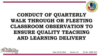 Date: 04-22-2021 Version: V2 DC No: -QMR--051
CONDUCT OF QUARTERLY
WALK THROUGH OR FLEETING
CLASSROOM OBSERVATION TO
ENSURE QUALITY TEACHING
AND LEARNING DELIVERY
 