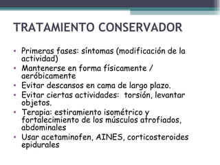 TRATAMIENTO CONSERVADOR
• Primeras fases: síntomas (modificación de la
actividad)
• Mantenerse en forma físicamente /
aeróbicamente
• Evitar descansos en cama de largo plazo.
• Evitar ciertas actividades: torsión, levantar
objetos.
• Terapia: estiramiento isométrico y
fortalecimiento de los músculos atrofiados,
abdominales
• Usar acetaminofen, AINES, corticosteroides
epidurales
 