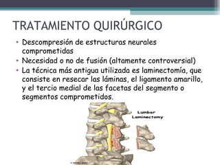 TRATAMIENTO QUIRÚRGICO
• Descompresión de estructuras neurales
comprometidas
• Necesidad o no de fusión (altamente controversial)
• La técnica más antigua utilizada es laminectomía, que
consiste en resecar las láminas, el ligamento amarillo,
y el tercio medial de las facetas del segmento o
segmentos comprometidos.
 