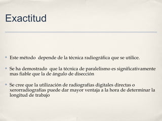 Exactitud
✤ Este método depende de la técnica radiográfica que se utilice.
✤ Se ha demostrado que la técnica de paralelismo es significativamente
mas fiable que la de ángulo de disección
✤ Se cree que la utilización de radiografías digitales directas o
xerorradiografías puede dar mayor ventaja a la hora de determinar la
longitud de trabajo
 