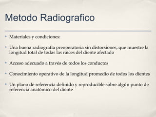 Metodo Radiografico
✤ Materiales y condiciones:
✤ Una buena radiografía preoperatoria sin distorsiones, que muestre la
longitud total de todas las raíces del diente afectado
✤ Acceso adecuado a través de todos los conductos
✤ Conocimiento operativo de la longitud promedio de todos los dientes
✤ Un plano de referencia definido y reproducible sobre algún punto de
referencia anatómico del diente
 