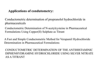 Applications of condutometry:
Conductometric determination of propranolol hydrochloride in
pharmaceuticals
Conductometric Determination of N-acetylcysteine in Pharmaceutical
Formulations Using Copper(II) Sulphate as Titrant
A Fast and Simple Conductometric Method for Verapamil Hydrochloride
Determination in Pharmaceutical Formulations
CONDUCTOMETRIC DETERMINATION OF THE ANTIHISTAMINIC
DIPHENHYDRAMINE HYDROCHLORIDE USING SILVER NITRATE
AS A TITRANT
 