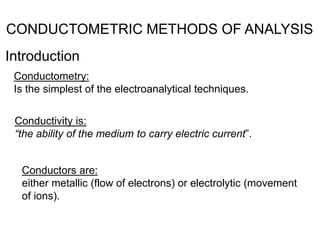 CONDUCTOMETRIC METHODS OF ANALYSIS
Introduction
Conductometry:
Is the simplest of the electroanalytical techniques.
Conductivity is:
“the ability of the medium to carry electric current”.
Conductors are:
either metallic (flow of electrons) or electrolytic (movement
of ions).
 