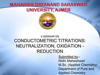 A SEMINAR ON
CONDUCTOMETRIC TITRATIONS:
NEUTRALIZATION, OXIDATION -
REDUCTION
Submitted by:-
Nidhi Maheshwari
M.Sc. (Applied Chemistry)
Department of Pure and
Applied Chemistry
 