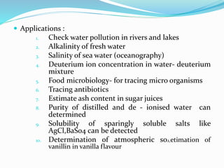 Applications :
1. Check water pollution in rivers and lakes
2. Alkalinity of fresh water
3. Salinity of sea water (oceanography)
4. Deuterium ion concentration in water- deuterium
mixture
5. Food microbiology- for tracing micro organisms
6. Tracing antibiotics
7. Estimate ash content in sugar juices
8. Purity of distilled and de - ionised water can
determined
9. Solubility of sparingly soluble salts like
AgCl,BaSo4 can be detected
10. Determination of atmospheric so2,etimation of
vanillin in vanilla flavour
 