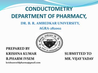 CONDUCTOMETRY
DEPARTMENT OF PHARMACY,
DR. B. R. AMBEDKAR UNIVERSITY,
AGRA-282002
PREPARED BY
KRISHNA KUMAR SUBMITTED TO
B.PHARM IVSEM MR. VIJAY YADAV
krishnaworldpharma@gmail.com
 