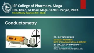 Conductometry
DR. RUPINDER KAUR
ASSOCIATE PROFESSOR
DEPT. OF PHARMACEUTICAL CHEMISTRY
ISF COLLEGE OF PHARMACY
WEBSITE: - WWW.ISFCP.ORG
EMAIL: RUPINDER.PHARMACY@GMAIL.COM
ISF College of Pharmacy, Moga
Ghal Kalan, GT Road, Moga- 142001, Punjab, INDIA
Internal Quality Assurance Cell - (IQAC)
 
