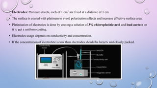 • Electrodes: Platinum sheets, each of 1 cm2 are fixed at a distance of 1 cm.
• The surface is coated with platinum to avoid polarization effects and increase effective surface area.
• Platinisation of electrodes is done by coating a solution of 3% chloroplatinic acid and lead acetate on
it to get a uniform coating.
• Electrodes usage depends on conductivity and concentration.
• If the concentration of electrolyte is low then electrodes should be largely and closely packed.
 
