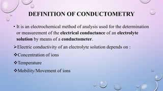 DEFINITION OF CONDUCTOMETRY
• It is an electrochemical method of analysis used for the determination
or measurement of the electrical conductance of an electrolyte
solution by means of a conductometer.
Electric conductivity of an electrolyte solution depends on :
Concentration of ions
Temperature
Mobility/Movement of ions
 