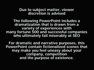 Due to subject matter, viewer
               discretion is advised

       The following PowerPoint includes a
        dramatization that is drawn from a
            variety of experiences with
    many fortune 500 and successful companies
       who ultimately fail miserably at SEO

     For dramatic and narrative purposes, this
    PowerPoint contain fictionalized scenes that
      may make you feel uneasy about your
              company, competition
           and the purpose of existence.

0
 