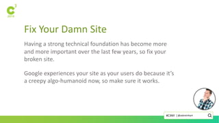 Fix Your Damn Site
Having a strong technical foundation has become more
and more important over the last few years, so fix your
broken site.
Google experiences your site as your users do because it’s
a creepy algo-humanoid now, so make sure it works.
@askreinhart#C3NY |
 