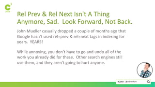 Rel Prev & Rel Next Isn't A Thing
Anymore, Sad. Look Forward, Not Back.
John Mueller casually dropped a couple of months ago that
Google hasn’t used rel=prev & rel=next tags in indexing for
years. YEARS!
While annoying, you don’t have to go and undo all of the
work you already did for these. Other search engines still
use them, and they aren’t going to hurt anyone.
@askreinhart#C3NY |
 