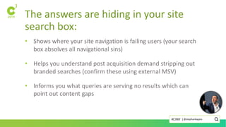 The answers are hiding in your site
search box:
• Shows where your site navigation is failing users (your search
box absolves all navigational sins)
• Helps you understand post acquisition demand stripping out
branded searches (confirm these using external MSV)
• Informs you what queries are serving no results which can
point out content gaps
@stephanbajaio#C3NY |
 
