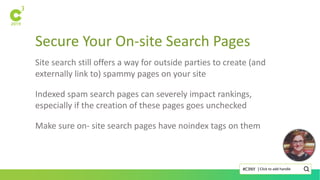 Secure Your On-site Search Pages
Click to add handle#C3NY |
Site search still offers a way for outside parties to create (and
externally link to) spammy pages on your site
Indexed spam search pages can severely impact rankings,
especially if the creation of these pages goes unchecked
Make sure on- site search pages have noindex tags on them
 
