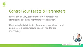 Control Your Facets & Parameters
Facets can be very good from a UX & navigational
standpoint, but also a nightmare for indexation.
Use your robots.txt file to block unnecessary facets and
parametered pages, Google doesn’t need to see
everything.
@askreinhart#C3NY |
 